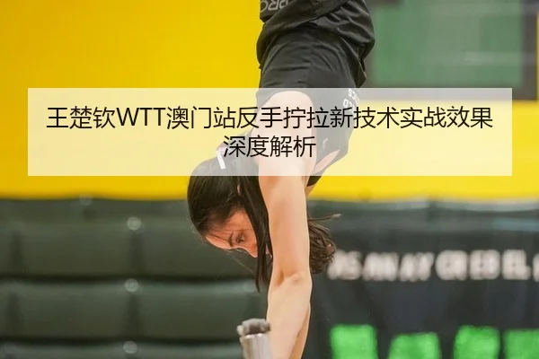 王楚钦WTT澳门站反手拧拉新技术实战效果深度解析